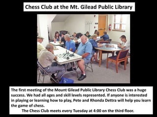 Chess Club at the Mt. Gilead Public Library 
The first meeting of the Mount Gilead Public Library Chess Club was a huge 
success. We had all ages and skill levels represented. If anyone is interested 
in playing or learning how to play, Pete and Rhonda Dettra will help you learn 
the game of chess. 
The Chess Club meets every Tuesday at 4:00 on the third floor. 
 