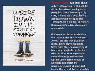 Armani Curtis can think about 
only one thing: her tenth birthday. 
All her friends are coming to her 
party, her mama is making a big 
cake, and she has a good feeling 
about a certain wrapped box. 
Turning ten is a big deal to Armani. 
It means she's older, wiser, more 
responsible. 
But when Hurricane Katrina hits 
the Lower Nines of New Orleans, 
Armani realizes that being ten 
means being brave, watching 
loved ones die, and mustering all 
her strength to help her family 
weather the storm. A powerful 
story of courage and survival, 
Upside Down in the Middle of 
Nowhere celebrates the 
miraculous power of hope and 
love in the face of the unthinkable. 
 