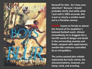 Beowulf for kids. Do I have your 
attention? Because I should 
probably clarify that while what 
I just said is 100% accurate, this 
is just as clearly a zombie novel 
set in a Floridian swamp. 
Charlie travels to Florida to attend 
the funeral of his stepfather's 
beloved football coach. Almost 
immediately, he is dragged into a 
horrific world of danger and death 
in the surrounding swamps and 
fields, rampant with supernatural, 
zombie-like creatures controlled 
by an evil goddess. 
The action-packed plot unfolds 
explosively but lacks clarity; the 
characterizations, however, are 
sharp, vivid, and arresting. 
 