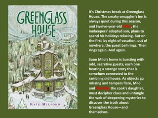It's Christmas break at Greenglass 
House. The creaky smuggler's inn is 
always quiet during this season, 
and twelve-year-old Milo, the 
innkeepers' adopted son, plans to 
spend his holidays relaxing. But on 
the first icy night of vacation, out of 
nowhere, the guest bell rings. Then 
rings again. And again. 
Soon Milo's home is bursting with 
odd, secretive guests, each one 
bearing a strange story that is 
somehow connected to the 
rambling old house. As objects go 
missing and tempers flare, Milo 
and Meddy, the cook's daughter, 
must decipher clues and untangle 
the web of deepening mysteries to 
discover the truth about 
Greenglass House—and 
themselves. 
 