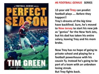 #6 FOOTBALL GENIUS SERIES 
12-year old Troy can predict 
football plays …. Before they 
happen!! 
Troy's dreams of the big time 
have backfired. Sure, he's moved 
to New Jersey to start his new job 
as "genius" for the New York Jets, 
but his dad has taken his entire 
salary, leaving Troy and his mom 
broke. 
Now Troy has no hope of going to 
private school and playing for a 
football powerhouse with his 
cousin Ty. Instead he's going to be 
part of a team with an unbroken 
losing streak. 
But Troy fights back. 
 