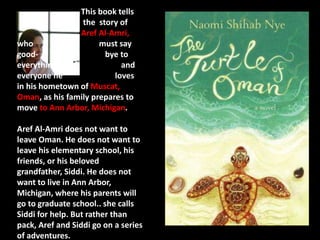 This book tells 
the story of 
Aref Al-Amri, 
who must say 
good- bye to 
everything and 
everyone he loves 
in his hometown of Muscat, 
Oman, as his family prepares to 
move to Ann Arbor, Michigan. 
Aref Al-Amri does not want to 
leave Oman. He does not want to 
leave his elementary school, his 
friends, or his beloved 
grandfather, Siddi. He does not 
want to live in Ann Arbor, 
Michigan, where his parents will 
go to graduate school.. she calls 
Siddi for help. But rather than 
pack, Aref and Siddi go on a series 
of adventures. 
 