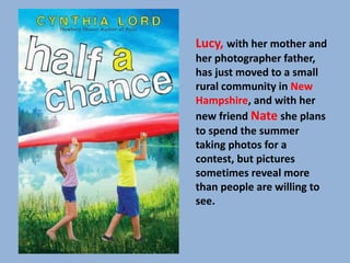 Lucy, with her mother and 
her photographer father, 
has just moved to a small 
rural community in New 
Hampshire, and with her 
new friend Nate she plans 
to spend the summer 
taking photos for a 
contest, but pictures 
sometimes reveal more 
than people are willing to 
see. 
 