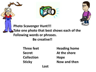 Photo Scavenger Hunt!!! 
Take one photo that best shows each of the 
Following words or phrases. 
Be creative!! 
Three feet Heading home 
Secret At the shore 
Collection Hope 
Sticky Now and then 
Lost 
 