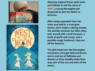 Weaving original fiction with myth 
and folktale to tell the story of 
Astri, a young Norwegian girl 
desperate to join her father in 
America. 
After being separated from her 
sister and sold to a cruel goat 
farmer, Astri makes a daring escape. 
She quickly retrieves her little sister, 
and, armed with a troll treasure, a 
book of spells and curses, and a 
possibly magic hairbrush, they set 
off for America. 
The girls head over the Norwegian 
mountains, through field and forest, 
and in and out of folktales and 
dreams as they steadily make their 
way east of the sun and west of the 
moon. 
 
