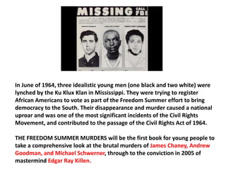 In June of 1964, three idealistic young men (one black and two white) were 
lynched by the Ku Klux Klan in Mississippi. They were trying to register 
African Americans to vote as part of the Freedom Summer effort to bring 
democracy to the South. Their disappearance and murder caused a national 
uproar and was one of the most significant incidents of the Civil Rights 
Movement, and contributed to the passage of the Civil Rights Act of 1964. 
THE FREEDOM SUMMER MURDERS will be the first book for young people to 
take a comprehensive look at the brutal murders of James Chaney, Andrew 
Goodman, and Michael Schwerner, through to the conviction in 2005 of 
mastermind Edgar Ray Killen. 
 