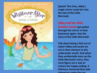 Splash! This time, Abby's 
magic mirror sucks her into 
the tale of the Little 
Mermaid. 
Abby and her little 
brother Jonah get pulled 
through the mirror in their 
basement again--into the 
story of the Little Mermaid! 
Talk about being a fish out of 
water! Abby and Jonah are 
not in their element in this 
underwater world. And when 
they accidentally mess up the 
Little Mermaid's story, they 
must figure out a way to 
restore her happy ending. A 
hilarious, fractured-fairy-tale 
adventure under the sea. 
 