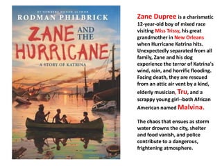 Zane Dupree is a charismatic 
12-year-old boy of mixed race 
visiting Miss Trissy, his great 
grandmother in New Orleans 
when Hurricane Katrina hits. 
Unexpectedly separated from all 
family, Zane and his dog 
experience the terror of Katrina's 
wind, rain, and horrific flooding. 
Facing death, they are rescued 
from an attic air vent by a kind, 
elderly musician, Tru, and a 
scrappy young girl--both African 
American named Malvina. 
The chaos that ensues as storm 
water drowns the city, shelter 
and food vanish, and police 
contribute to a dangerous, 
frightening atmosphere. 
 