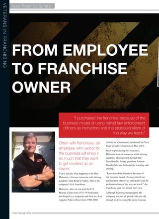 Teen Road to Safety 
From Employee 
to Franchise 
Owner 
Franchising USA 
Veterans in Franchising 
“I purchased the franchise because of the 
business model of using retired law enforcement 
officers as instructors and the professionalism of 
Often with franchises, an 
employee who works for 
the business will enjoy it 
so much that they want 
to get involved as an 
owner. 
That’s exactly what happened with Dan 
Mulrenin, a former instructor with driving 
academy Teen Road to Safety, who is the 
company’s first franchisee. 
Mulrenin, who served with the U.S. 
Marine Corps from 1975-79 (honorably 
discharged as a sergeant) and then as a Los 
Angeles Police officer from 1980-2008 
the way we teach.” 
(retired as a lieutenant) purchased his Teen 
Road to Safety franchise in May 2011. 
Prior to purchasing his franchise, 
Mulrenin was an instructor at the driving 
academy. He respected the fact that 
Teen Road to Safety president Andrew 
Wunderlich was dedicated to teaching safe 
driving. 
“I purchased the franchise because of 
the business model of using retired law 
enforcement officers as instructors and the 
professionalism of the way we teach,” the 
franchisee said in a recent interview. 
Although focusing on teenagers, the 
company teaches all people who are old 
enough to drive using the same training 
Dan Mulrenin 
 