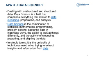 APA ITU DATA SCIENCE?
• Dealing with unstructured and structured
data, Data Science is a field that
comprises everything that related to data
cleansing, preparation, and analysis.
• Data Science is the combination of
statistics, mathematics, programming,
problem-solving, capturing data in
ingenious ways, the ability to look at things
differently, and the activity of cleansing,
preparing, and aligning the data.
• In simple terms, it is the umbrella of
techniques used when trying to extract
insights and information from data.
33
 