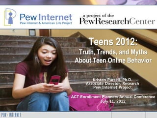 Teens 2012:
  Truth, Trends, and Myths
 About Teen Online Behavior

          Kristen Purcell, Ph.D.
       Associate Director, Research
          Pew Internet Project

ACT Enrollment Planners Annual Conference
              July 11, 2012
 