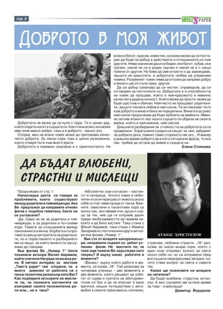 ñòð. 2 
Äîáðîòî â ìîÿ æèâîò 
Äîáðîòàòà íå ìîæå äà ñå êóïè ñ ïàðè. Òÿ å öåíåí äàð, 
êîéòî õîðàòà íîñÿò â ñúðöàòà ñè. Êàêòî âúâ âñÿêî çëî ìîæå 
èìà ïîíå ìàëêî äîáðî, òàêà è â äîáðîòî – ìàëêî çëî. 
Ñïîðåä ìåí íå âñåêè ÷îâåê ìîæå äà ïðèòåæàâà êà÷åñ-òâîòî 
äîáðîòà. Çà íÿêîè õîðà òîâà å öåííî ðàçêîâíè÷å, 
êîåòî îòâàðÿ ïúòÿ êúì ìíîãî âðàòè. 
Äîáðîòàòà å âçàèìíî ñâúðçàíà è ñ ïðèÿòåëñòâîòî. Íå 
âñåêè å áîãàò, êðàñèâ, èçâåñòåí, íî âñåêè ìîæå äà ñå ïîñòà-ðàå 
äà áúäå ïî-äîáúð â äåéñòâèÿòà è îòíîøåíèÿòà ñè êúì 
äðóãèòå. Íÿìà çíà÷åíèå äàëè ñè áåäåí, èëè áîãàò, õóáàâ, èëè 
ãðîçåí, íèêîé íå ñå å ðîäèë íàó÷åí è íèêîé íå å ñ íèùî 
ïîâå÷å îò äðóãèÿ. Íå áèâà äà ñìå åãîèñòè è äà çàâèæäàìå, 
çàùîòî íå êðàñîòàòà, à äîáðîòàòà òðÿáâà äà óïðàâëÿâà 
÷îâåêà. Ðàçóìíèÿò ÷îâåê íÿìà äà îòëîæè äà íàïðàâè äîáðî 
è âèíàãè ùå îòñòúïè ïðåä äðóãèÿ. 
Äà ñè äîáúð îçíà÷àâà äà ñè ÷åñòåí, ñïðàâåäëèâ, äà ñè 
îòãîâîðåí çà ïîñòúïêèòå ñè. Äîáðîòàòà å è ñïîñîáíîñòòà 
íà ÷îâåê äà ïðîùàâà, êîåòî å íàé-êðàñèâîòî è íåâèííî 
êà÷åñòâî â äàäåíà ëè÷íîñò. Êîéòî ìîæå äà ïðîñòè, ìîæå äà 
áúäå ùàñòëèâ è îáè÷àí. Íàé-÷åñòî íè ïðîùàâàò ðîäèòåëè-òå, 
çàùîòî òÿõíàòà ëþáîâ å íàé-ñèëíà. Òå íè ïîêàçâàò ïúòÿ 
êúì äîáðîòî è âèíàãè áèõà íè ïîäêðåïèëè. Âèíàãè è äî äíåñ 
íàé-ñèëíà ïðîäúëæàâà äà áúäå ëþáîâòà íà ìàéêàòà. Èìåí-íî 
çàòîâà âñåêè îò íàñ íîñè â ñúðöåòî ñè îáðàçà íà ñâîÿòà 
ìàéêà, êîéòî å íàé-íåæíèÿ, íàé-ñâåòèÿ. 
Äíåøíèòå ðàçáèðàíèÿ çà ñòîéíîñòòà íà äîáðîòàòà ñà ñå 
ïðîìåíèëè . Õîðàòà ìíîãî ðÿäêî ñå ñåùàò çà íåÿ, çàáðàâÿò 
çà äîáðèòå äåëà, ïîìíÿò ñàìî ñòîðåíîòî èì çëî… È ìàêàð 
â äíåøíî âðåìå äîáðîòî äà å êàòî èçòúðêàíà ôðàçà, òî âñå 
ïàê òðÿáâà äà îñòàíå äà æèâåå â ñúðöàòà íè. 
Åëåíà Ñòîÿíîâà 
ÄÀ ÁÚÄÀÒ ÂËÞÁÅÍÈ, 
ÑÒÐÀÑÒÍÈ È ÌÈÑËÅÙÈ 
Ïðîäúëæàâà îò ñòð. 1 
Íàïîñëåäúê äîñòà ñå ãîâîðè çà 
ïðîáëåìèòå, êîèòî ñúùåñòâóâàò 
ìåæäó ðîäèòåëè è òèéíåéäæúðè. Àêî 
Âè ïðåäëîæàò äà íàïðàâèòå îòíîâî 
ôèëì ñ ïîäîáíà òåìàòèêà, áèõòå ëè 
ñå ñúãëàñèëè? 
-Äà. Ñàìî ÷å íå çà ðîäèòåëè è òèé-íåéäæúðè, 
à çà ðîäèòåëè è ïî-ãîëåìè 
õîðà. Òåìàòà çà îòíîøåíèÿòà ìåæäó 
ïîêîëåíèÿòà å âå÷íà. Áîðáàòà è ñúïðî-òèâàòà 
ñðåùó àâòîðèòåòà íà ðîäèòåëè-òå, 
íî è ïîðàñòâàíåòî è ðàçáèðàíåòî 
èì ñà íåùî, çà êîåòî âèíàãè ñè çàñëó-æàâà 
äà ãîâîðèì. 
Âúâ ôèëìà Âè “Íîìåð 1” áÿõòå 
ïîêàíèëè àêòüîðà Ôèëèï Àâðàìîâ, 
êîéòî ñïå÷åëè Íàãðàäà çà ìúæêà ðî-ëÿ. 
Â íåãîâî èíòåðâþ çà âåñòíèê 
“Teen’s paper” òîé ñïîäåëè, ÷å å 
ìíîãî äîâîëåí îò ðàáîòàòà ñè ñ 
òàêúâ òàëàíòëèâ ðåæèñüîð êàòî Âàñ? 
Êàê ïîäáèðàòå àêòüîðèòå íå ìèñëè-òå 
ëè, ÷å ïîíÿêîãà êàñòèíãèòå íå 
èçèãðàâàò ñâîÿòà ïîëîæèòåëíà ðî-ëÿ 
èëè... íå å òàêà? 
-Àáñîëþòíî ñúì ñúãëàñåí – êàñòèí-ãúò 
å ïàòåðèöà. Êîãàòî ÷îâåê å ëþáî-ïèòåí 
è ñå èíòåðåñóâà îò æèâîòà îêîëî 
ñåáå ñè òîé, íÿìà íóæäà îò òàêúâ. Âàæ-íèòå, 
ñìèñëåíè è òàëàíòëèâè õîðà ñà 
îêîëî íàñ, àêî èìàìå î÷è, äóøè è ñúð-öà 
çà òÿõ, íèå ùå ãè îòêðèåì äàëå÷ 
ïðåäè íåîáõîäèìîñòòà äà ïðàâèì êà-êúâòî 
è äà áèëî êàñòèíã. Òàêà ñòàíà ñ 
Ôèëèï Àâðàìîâ, òàêà ñòàíà ñ Èâàéëî 
Çàõàðèåâ è ñ ïî÷òè âñè÷êè äðóãè àêòüî-ðè 
âúâ ôèëìà „Íîìåð 1”. 
Âèå ñòå îò ìëàäèòå êèíîðåæèñüî-ðè, 
íàïðàâèëè ïúðâèÿ ñè äåáþò óñ-ïåøåí 
ôèëì. Íå ìèñëèòå ëè, ÷å 
òîâà îùå ïîâå÷å Âè çàäúëæàâà êàòî 
òâîðåö? È âúðõó êàêâî ðàáîòèòå â 
ìîìåíòà? 
-Ôèëìúò, âúðõó êîéòî ðàáîòÿ â ìî-ìåíòà, 
ñå êàçâà „18”. Òîé ðàçêàçâà çà 
÷åòèðèìà ó÷åíèöè – äâå ìîìè÷åòà è 
äâå ìîì÷åòà, êîèòî ðåøàâàò äà èçáÿ-ãàò 
îò øóìà è ñóåòàòà íà àáèòóðèåí-òñêèÿ 
ñè áàë è äà ñå âïóñíàò â åäíî 
ìàãè÷íî íîùíî ïúòåøåñòâèå ñ àâòî-ìîáèë 
â ñâîèòå òàéíè ìèñëè, êîïíåæè, 
ÀÒÀÍÀÑ ÕÐÈÑÒÎÑÊÎÂ 
ñòðàõîâå, ëþáîâíè ñòðàñòè. „18” ðàç-êàçâà 
çà îíåçè ìëàäè õîðà, êîèòî ñ 
åäèí êëèê îòêðèâàò âñè÷êî çà ñâåòà 
îêîëî ñåáå ñè, íî ñà èçïðàâåíè ïðåä 
âñå ñúùàòà íåðàçðåøèìà çàãàäêà, êî-ãàòî 
ñòàâà âúïðîñ çà ñâåòà â ñàìèòå 
òÿõ. 
Êàêâî ùå ïîæåëàåòå íà ìëàäèòå 
íè ÷èòàòåëè? 
Äà áúäàò âëþáåíè, ñòðàñòíè, èñòèí-ñêè. 
À àêî ñëó÷àéíî èì îñòàíå âðåìå 
çà òîâà – è ìèñëåùè! 
Äèìèòúð Éîðäàíîâ 
 