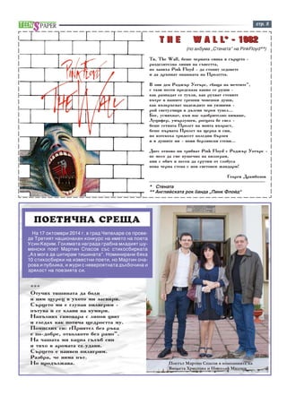 ñòð. 5 
TT HH EE W AA LL LL** -- 11998822 
(ïî àëáóìà „Ñòeíàòà” íà PinkFloyd**) 
Òÿ, The Wall, áåøå ÷åðíàòà ñÿíêà â ñúðöåòî - 
ðàçäåëèòåëíà ëèíèÿ íà ñúâåñòòà, 
íî çàïÿõà Pink Floyd - äà ñòîïÿò ëåäîâåòå 
è äà äðúïíàò îïàøêàòà íà Ïðîëåòòà. 
Â îíÿ äåí Ðîäæúð Óîòúðñ, ãáàùà íà ìå÷òèòå”, 
ñ òàçè ïåñåí ïðåäñêàçà êàêâî ñå ðóøè - 
êàê ðàçïàäàò ñå òóõëè, êàê ðóõâàò ñòåíèòå 
âúòðå â íàøèòå ãðåøíè ÷îâåøêè äóøè, 
êàê âúçêðúñâàò íàäåæäèòå íè óÿçâèìè - 
ðîé ñâåòóë÷èöè â äúëãèÿ ÷åðåí òóíåë… 
Áîã, óñìèõíàò, êúì íàñ îäîáðèòåëíî êèìàøå, 
Ëóöèôåð, óìúðëóøåí, ðîãöàòà áå ñâåë - 
áåøå ñåòíàòà Ïðîëåò íà ìîÿòà âúçðàñò, 
áåøå ïúðâàòà Ïðîëåò íà ùåðêà è ñèí, 
íî èçòåêîõà òðèäåñåò êîëåäíè áúðçåÿ 
è â äóøèòå íè - íîâè áåðëèíñêè ñòåíè… 
Äíåñ îòíîâî íè òðÿáâàò Pink Floyd ñ Ðîäæúð Óîòúðñ - 
íå ìåñî äà ñìå ïóøå÷íî íà êèëîãðàì, 
àìè ñ îáè÷ è ïåñåí äà ñðóòèì îò ãëîáóñà 
íîâà ÷åðíà ñòåíà ñ íîâ ñâåòîâåí æàíäàðì! 
Ãåîðãè Äðàìáîçîâ 
-------------------------------------------------------------------------------- 
* Ñòåíàòà 
** Àíãëèéñêàòà ðîê áàíäà “Ïèíê Ôëîéä” 
ÏÎÅÒÈ×ÍÀ ÑÐÅÙÀ 
*** 
Îòó÷èõ òèøèíàòà äà áîëè 
è íÿì ùóðåö â óõîòî ìè çàñâèðè. 
Ñúðöåòî ìè å ãëóïàâ ïèëèãðèì - 
ïúòóâà è ñå êëàíÿ íà êóìèðè. 
Íàïúëíèõ ñàìîâàðà ñ ëèïîâ öâÿò 
è ãëåäàõ êàê ïîòè÷à ùåäðîñòòà ìó. 
Ïîìèñëèõ ñè: ãÏðèÿòåë áåç ðúêà 
å ïî-äîáðå, îòêîëêîòî áåç ðàìî”. 
Íà ÷àøàòà ìè êàöíà ãúëúá ñèí 
è òèõî â àðîìàòà ñå óäàâè. 
Ñúðöåòî å íàèâåí ïèëèãðèì. 
Ðàçáðà, ÷å íÿìà ïúò. 
Íî ïðîäúëæàâà. Ïîåòúò Ìàðòèí Ñïàñîâ â êîìïàíèÿòà íà 
Âèîëåòà Õðèñòîâà è Íèêîëàé Ìèë÷åâ 
Íà 17 îêòîìâðè 2014 ã. â ãðàä ×åïåëàðå ñå ïðîâå-äå 
Òðåòèÿò íàöèîíàëåí êîíêóðñ íà èìåòî íà ïîåòà 
Óñèí Êåðèì. Ãîëÿìàòà íàãðàäà ãðàáíà ìëàäèÿò øó-ìåíñêè 
ïîåò Ìàðòèí Ñïàñîâ ñúñ ñòèõîñáèðêàòà 
„Àç ìîãà äà öèòèðàì òèøèíàòà”. Íîìèíèðàíè áÿõà 
10 ñòèõîñáèðêè íà èçâåñòíè ïîåòè, íî Ìàðòèí î÷à-ðîâà 
è ïóáëèêà, è æóðè ñ íåâåðîÿòíàòà äúëáî÷èíà è 
çðÿëîñò íà ïîåçèÿòà ñè. 
 