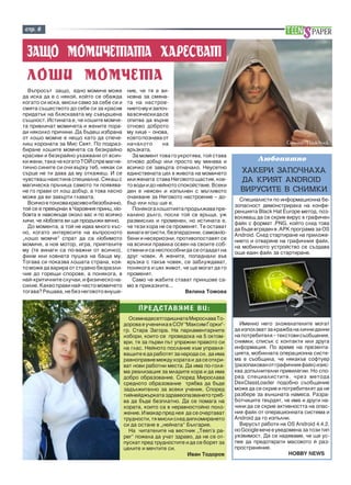 ñòð. 6 
ÇÀÙÎ ÌÎÌÈ×ÅÒÀÒÀ ÕÀÐÅÑÂÀÒ 
ËÎØÈ ÌÎÌ×ÅÒÀ 
Âúïðîñúò çàùî, åäíî ìîìè÷å ìîæå 
äà èñêà äà å ñ íÿêîé, êîéòî ñå îáàæäà 
êîãàòî ñè èñêà, ìèñëè ñàìî çà ñåáå ñè è 
ñìÿòà ñúùåñòâîòî äî ñåáå ñè çà êðàñèâ 
ïðèäàòúê íà áëÿñêàâàòà ìó ñúâúðøåíà 
ñúùíîñò. Èñòèíàòà å, ÷å ëîøèòå ìîì÷å-òà 
ïðèâëè÷àò ìîìè÷åòà è æåíèòå ïîðà-äè 
íÿêîëêî ïðè÷èíè. Äà áúäåø èçáðàíà 
îò ëîøî ìîì÷å å íåùî êàòî äà ñïå÷å-ëèø 
êîðîíàòà çà Ìèñ Ñâÿò. Ïî ïîäðàç-áèðàíå 
ëîøèòå ìîì÷åòà ñà áåçêðàéíî 
êðàñèâè è áåçêðàéíî óõàæâàíè îò âñè÷-êè 
æåíè, òàêà ÷å êîãàòî ÒÎÉ ñïðå ìàãíå-òè÷íî 
ñèíèòå ñè î÷è âúðõó òåá, íÿêàê ñè 
ñúðöå íå òè äàâà äà ìó îòêàæåø. È ñå 
÷óâñòâàø íàèñòèíà ñïåöèàëíà. Ñÿêàø ñ 
ìàãè÷åñêà ïðú÷èöà ñàìîòî òè ïîÿâÿâà-íå 
ãî ïðàâè îò ëîø äîáúð, à òîâà ëåñíî 
ìîæå äà âè çàâúðòè ãëàâàòà. 
Âñè÷êî å òîëêîâà êðàñèâî è áåçîáëà÷íî, 
òîé ñå å ïðåâúðíàë â ×àðîâíèÿ ïðèíö, ëþ-áîâòà 
å íàâñÿêúäå îêîëî âàñ è ïî âñè÷êî 
ëè÷è, ÷å ëþáîâòà âè ùå ïðîäúëæè âå÷íî. 
Äî ìîìåíòà, à òîé íå èäâà ìíîãî êúñ-íî, 
êîãàòî èíòåðåñèòå íà âúïðîñíîòî 
„ëîøî ìîì÷å” ñïðàò äà ñà ëþáèìîòî 
ìîìè÷å, à íîâ ìîòîð, èãðà, ïðèÿòåëèòå 
ìó (òå âèíàãè ñà ïî-âàæíè îò âñè÷êî), 
ôèëì èëè ëîâíàòà ïóøêà íà áàùà ìó. 
Òîãàâà ñè ïîêàçâà ëîøàòà ñòðàíà, êîÿ-òî 
ìîæå äà âàðèðà îò ñòóäåíî áåçðàçëè-÷èå 
äî ãîðåùè ñïîðîâå, à ïîíÿêîãà, â 
íàé-êðèòè÷íèòå ñëó÷àè, è ôèçè÷åñêî íà-ñèëèå. 
Êàêâî ïðàâè íàé-÷åñòî ìîìè÷åòî 
òîãàâà? Ðåøàâà, íå áåç íåãîâîòî âíóøå-Ñïåöèàëèñòè 
Ñíèìêà: ThinkStock 
ïî èíôîðìàöèîííà áå-çîïàñíîñò 
äåìîíñòðèðàõà íà êîíôå-ðåíöèÿòà 
Black Hat Europe ìåòîä, ïîç-âîëÿâàù 
äà ñå ñêðèå âèðóñ â ãðàôè÷åí 
ôàéë ñ ôîðìàò .PNG, êîéòî ñëåä òîâà 
äà áúäå âãðàäåí â .APK ïðîãðàìà çà OS 
Android. Ñëåä ñòàðòèðàíå íà ïðèëîæå-íèåòî 
è îòâàðÿíå íà ãðàôè÷íèÿ ôàéë, 
íà ìîáèëíîòî óñòðîéñòâî ñå ñúçäàâà 
îùå åäèí ôàéë çà ñòàðòèðàíå. 
Èìåííî íåãî çëîæåëàòåëèòå ìîãàò 
äà èçïîëçâàò çà êðàæáà íà ëè÷íè äàííè 
íà ïîòðåáèòåëÿ – òåêñòîâè ñúîáùåíèÿ, 
ñíèìêè, ñïèñúê ñ êîíòàêòè èëè äðóãà 
èíôîðìàöèÿ. Ïî âðåìå íà ïðåçåíòà-öèÿòà, 
ìîáèëíàòà îïåðàöèîííà ñèñòå-ìà 
å ñúîáùèëà, ÷å íÿêàêúâ ñîôòóåð 
(ðàçîïàêîâàí îò ãðàôè÷íèÿ ôàéë) èçèñ-êâà 
äîïúëíèòåëíè ïðèâèëåãèè. Íî ñïî-ðåä 
ñïåöèàëèñòèòå, ÷ðåç ìåòîäà 
DexClassLoader ïîäîáíî ñúîáùåíèå 
ìîæå äà ñå ñêðèå è ïîòðåáèòåëÿò äà íå 
ðàçáåðå çà âúíøíàòà íàìåñà. Ðàçðà-áîò÷èöèòå 
òâúðäÿò, ÷å èìà è äðóãè íà-÷èíè 
äà ñå ñêðèå àêòèâíîñòòà íà îïàñ-íèÿ 
ôàéë îò îïåðàöèîííàòà ñèñòåìà è 
Android äà ãî èçïúëíè. 
Âèðóñúò ðàáîòè íà OS Android 4.4.2, 
íî Google âå÷å å óâåäîìåíà çà òîçè òèï 
óÿçâèìîñò. Äà ñå íàäÿâàìå, ÷å ùå óñ-ïåå 
äà ïðåäîòâðàòè ìàñîâîòî é ðàç-ïðîñòðàíåíèå. 
HOBBY NEWS 
ÏÐÅÄÑÒÀÂßÌÅ ÂÈ: 
Îñåìíàäåñåòãîäèøíàòà Ìèðîñëàâà Òî-äîðîâà 
å ó÷åíè÷êà â ÑÎÓ "Ìàêñèì Ãîðêè"- 
ãð. Ñòàðà Çàãîðà. Íà ïàðëàìåíòàðíèòå 
èçáîðè, êîèòî ñå ïðîâåäîõà íà 5 îêòîì-âðè, 
òÿ çà ïúðâè ïúò óïðàæíè ïðàâîòî ñè 
íà ãëàñ. Íåéíîòî ïîñëàíèå êúì óïðàâëÿ-âàùèòå 
å äà ðàáîòÿò çà íàðîäà ñè, äà èìà 
ðàâíîïðàâèå ìåæäó õîðàòà è äà ñå îòêðè-âàò 
íîâè ðàáîòíè ìåñòà. Äà èìà ïî-ãîëÿ-ìà 
ðåàëèçàöèÿ çà ìëàäèòå õîðà è äà èìà 
äîáðî îáðàçîâàíèå. Ñïîðåä Ìèðîñëàâà 
ñðåäíîòî îáðàçîâàíèå òðÿáâà äà áúäå 
çàäúëæèòåëíî çà âñåêè ó÷åíèê. Ñïîðåä 
òèéíåéäæúðêàòà çäðàâåîïàçâàíåòî òðÿá-âà 
äà áúäå áåçïëàòíî. Äà ñå ïîìàãà íà 
õîðàòà, êîèòî ñà â íåðàâíîñòîéíî ïîëî-æåíèå. 
È ìàêàð ïðåä íåÿ äà ñå î÷åðòàâàò 
òðóäíîñòè, òÿ ìèñëè ñëåä äèïëîìèðàíåòî 
ñè äà îñòàíå â „íåéíàòà” Áúëãàðèÿ. 
Íà ÷èòàòåëèòå íà âåñòíèê „Teen’s pa-per” 
ïîæåëà äà ó÷àò çäðàâî, äà íå ñå îò-ïóñêàò 
ïðåä òðóäíîñòèòå è äà ñå áîðÿò çà 
öåëèòå è ìå÷òèòå ñè. 
Èâàí Òîäîðîâ 
ÕÀÊÅÐÈ ÇÀÏÎ×ÍÀÕÀ 
ÄÀ ÊÐÈßÒ ANDROID 
ÂÈÐÓÑÈÒÅ Â ÑÍÈÌÊÈ 
íèå, ÷å òÿ å âè-íîâíà 
çà ñìÿíà-òà 
íà íàñòðîå-íèåòî 
ìó è çàïî÷-âà 
âñÿ÷åñêè äà ñå 
îïèòâà äà âúðíå 
îòíîâî äîáðîòî 
ìó ëèöå – îíîâà, 
êîåòî ïîçíàâà îò 
íà÷àëîòî íà 
âðúçêàòà. 
Çà ìîìåíò òîâà ãî óêðîòÿâà, òîé ñòàâà 
îòíîâî äîáúð èëè ïðîñòî ìó ìèíàâà è 
âñè÷êî ñå çàâúðòà îòíà÷àëî. Íåóñåòíî 
åäèíñòâåíàòà öåë â æèâîòà íà ìîìè÷åòî 
èëè æåíàòà ñòàâà Íåãîâîòî ùàñòèå, êîå-òî 
âîäè è äî íåéíîòî ñïîêîéñòâèå. Âñåêè 
äåí å íåÿñåí è èçïúëíåí ñ ìúãëèâîòî 
î÷àêâàíå çà Íåãîâîòî íàñòðîåíèå – äî-áúð 
èëè ëîø ùå å. 
Ïîíÿêîãà ëîøîòèÿòà ïðîäúëæàâà ïðå-êàëåíî 
äúëãî, ïîñëå òîé ñå âðúùà, óæ 
ðàçìèñëèë è ïðîìåíåí, íî èñòèíàòà å, 
÷å òåçè õîðà íå ñå ïðîìåíÿò. Òå îñòàâàò 
âèíàãè åãîèñòè, áåçïàðäîííè, ñàìîâëþ-áåíè 
è íåñåðèîçíè, ïðîòèâîïîñòàâÿò ñå 
íà âñè÷êè ïðàâèëà îñâåí íà ñâîèòå ñîá-ñòâåíè 
è ñà íåñïîñîáíè äà ñå îòäàäàò íà 
äðóã ÷îâåê. À æåíèòå, ïîïàäíàëè âúâ 
âðúçêà ñ òàêúâ ÷îâåê, ñå çàáëóæäàâàò, 
ïîíÿêîãà è öÿë æèâîò, ÷å ùå ìîãàò äà ãî 
ïðîìåíÿò. 
Ñàìî ÷å æàáèòå ñòàâàò ïðèíöîâå ñà-ìî 
â ïðèêàçêèòå... 
Âåëèíà Òîìîâà 
Ëþáîïèòíî 
 