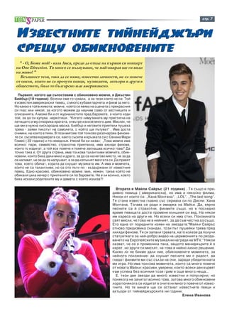 ñòð. 7 
Èçâåñòíèòå òèéíåéäæúðè 
ñðåùó îáèêíîâåíèòå 
Ïúðâèÿò, êîãîòî ùå ñúïîñòàâèì ñ îáèêíîâåíî ìîì÷å, å Äæúñòèí 
Áèéáúð (18 ãîäèíè). Âñè÷êè ñìå ãî ÷óâàëè, à çà òåçè êîèòî íå ñà: Òîé 
å èçâåñòåí àìåðèêàíñêè ïåâåö , ñ ìíîãî õóáàâè ïàð÷åòà è ôèëì çà íåãî. 
Íî êàêâî å òîé â æèâîòà: ìîì÷å, êîåòî ñå ÿâÿâà íà ñöåíàòà ñ ïðåêðàñíèÿ 
ñè ãëàñ èëè íÿêîé, çà êîãîòî ìîæåì äà íàó÷èì ñàìî îò âåñòíèöèòå è 
ñïèñàíèÿòà. À ìîæå áè è îò æóðíàëèñòèòå ïðåä áàðîâåòå, â êîèòî õîäè 
òîé, çà äà ñè êóïóâà íàðêîòèöè. "Êîãàòî ëèìóçèíàòà ìó ïðèñòèãíà íà 
ëåòèùåòî è ìó îòâîðèõà âðàòàòà, îòâúòðå èçëåçå ìíîãî äèì. Ìèñëåõ, ÷å 
ùå ìè å íóæíà êèñëîðîäíà ìàñêà. Áèéáúð è íåãîâèòå ïðèÿòåëè ïóøåõà 
òðåâà - çàÿâè ïèëîòúò íà ñàìîëåòà, ñ êîéòî ùå ïúòóâàò" . Èìà äîñòà 
ñíèìêè, íà êîèòî å ïèÿí. Â òåçè ìèãîâå òîé òîëêîâà ðàçî÷àðîâà ôåíîâå-òå 
ñè, ñúñèïâà êàðèåðàòà ñè, êàêòî ñúñèïà è âðúçêàòà ñè ñ Ñåëåíà Ìàðè 
Ãîìåñ ( 22 ãîäèíè) è òî íåâåäíúæ. Íÿêîé áè ñè êàçàë: „Òîâà ìîì÷å èìà 
âñè÷êî: ïàðè, ñåìåéñòâî, ñòðàõîòíà ïðèÿòåëêà, èìà õèëÿäè ôåíîâå, 
êîèòî ãî èçäèãàò, à òîé âñå ïîâå÷å è ïîâå÷å çàïëàøâà âñè÷êî òîâà!" Äà 
òî÷íî òàêà å. Îò äðóãà ñòðàíà, èìà òîëêîâà òàëàíòëèâè ìîì÷åòà, îáèê-íîâåíè, 
êîèòî áèõà äàëè ìèëî è äðàãî, çà äà ñà íà íåãîâî ìÿñòî, íå çà äà 
ñå íàïèâàò, íå çà äà ñå íàïóøâàò, à çà äà èçïúëíÿò ìå÷òàòà ñè. Äà ïðàâÿò 
òîâà, êîåòî îáè÷àò, õîðàòà äà ñëóøàò ìóçèêàòà èì. À èìà è ìîì÷åòà, 
êîèòî íå ñà òàëàíòëèâè, íî ñà ñòî ïúòè ïî - âúçäúðæàíè îò èçâåñòíèÿ 
ïåâåö. Åäíî êðàñèâî, îáèêíîâåíî ìîì÷å: ìèë, íåæåí, òàêúâ êîéòî íå 
îáèêàëÿ öÿëà âå÷åð ñ ïðèÿòåëèòå ñè ïî áàðîâåòå. Íå å ëè âñè÷êî, êîåòî 
áèõà èñêàëè ðîäèòåëèòå ìó è äàìàòà ñ êîÿòî èçëèçà?! 
Âòîðàòà å Ìàéëè Ñàéðúñ (21 ãîäèíè) . Òÿ ñúùî å ïðå-äèìíî 
ïåâèöà ( àìåðèêàíñêà), íî èìà è íÿêîëêî ôèëìà. 
Íÿêîè îò êîèòî ñà: „Õàíà Ìîíòàíà”, „LOL”, „Thå last song”. 
Òÿ ñòàíà èçâåñòíà ãëàâíî ñúñ ñåðèàëà ñè ïî Äèñíè: Õàíà 
Ìîíòàíà. Òîãàâà ñå ðîäè è èìèäæà íà Ìàéëè. Äà, âÿðíî 
ïåñíèòå ñà é ñòðàõîòíè, ôèëìèòå ñúùî, íî â ïîñëåäíî 
âðåìå ïåâèöàòà äîñòà ïðîìåíè âúíøíèÿ ñè âèä. Íà íÿêîè 
èì õàðåñà íà äðóãè íå. Íî âñåêè ñè èìà ñòèë. Ïîëîâèíàòà 
ñâÿò ìèñëè, ÷å òîâà íå å íåéíèÿò, çà äà ñúì ÷åñòíà àç ñúùî. 
Åòî åäíà îò ïîðåäíèòå èçÿâè íà çâåçäàòà:"Ìàéëè Ñàéðúñ 
îòíîâî ïðåäèçâèêà ñêàíäàë, òîçè ïúò ïóøåéêè òðåâà ïðåä 
õèëÿäè ôåíîâå. Òÿ ñè çàïàëè òðåâàòà, êàòî èçëåçå äà ïîëó÷è 
ñòàòóåòêàòà çà íàé-äîáðî âèäåî íà öåðåìîíèÿòà ïî ðàçäà-âàíåòî 
íà Åâðîïåéñêèòå ìóçèêàëíè íàãðàäè íà MTV." Íÿêîè 
êàçâàò, ÷å ñå å ïðîìåíèëà òàêà, çàùîòî ìåíèäæúðèòå é ÿ 
êàðàò, íî äðóãè ñè ìèñëÿò, ÷å òîâà å íåéíî ëè÷íî ðåøåíèå. 
Êàêâî ëè íå áèõìå äàëè íèå, îáèêíîâåíèòå ìîìè÷åòà, çà 
íåéíîòî ïîëîæåíèå: äà ñëóøàò ïåñíèòå ìè ñ ðàäîñò, äà 
ãëåäàò ôèëìèòå ìè ñúñ ñúëçè íà î÷è, çàðàäè óáåäèòåëíàòà 
ìè èãðà. Íî èìà òîëêîâà ìîìè÷åòà, êîèòî ñà ìíîãî ïîâå÷å 
îò íîâàòà Ìàéëè: êðàñèâè, óâåðåíè, êîèòî âñåêè äåí âúðâÿò 
êúì óñïåõà áåç âñè÷êèÿ òîçè ãðèì è îùå ìíîãî íåùà... 
Å, òåçè äâå çâåçäè äà ìíîãî èçâåñòíè è ïîïóëÿðíè, íî 
ïîíÿêîãà íå çà÷èòàò âñè÷êî òîâà, çàòîâà ìíîãî îáèêíîâåíè 
õîðà ïîíÿêîãà ñå èçäèãàò â î÷èòå íè ìíîãî ïîâå÷å îò èçâåñ-òíèòå. 
Íî òå âèíàãè ùå ñè îñòàíàò èçâåñòíèòå ïåâöè è 
àêòüîðè îò òèéíåéäæúðñêèòå íè ãîäèíè. 
Åëåíà Èâàíîâà 
" - Î, Áîæå ìîé! - êàçà Ëèñà, ïðåäè äà îòèäå íà ïúðâèÿ ñè êîíöåðò 
íà One Direction. Òÿ ìíîãî ñå âúëíóâàøå, ÷å íàé-íàêðàÿ ùå ãè âèäè 
íà æèâî! " 
Âñúùíîñò òåçè, òàêà äà ñå êàæå, èçâåñòíè ëè÷íîñòè, íå ñà ïîâå÷å 
îò îíåçè, êîèòî íå ñà ïðî÷óòè ïåâöè, ìóçèêàíòè, àêòüîðè è äðóãè â 
îáùåñòâîòî, áèëî òî áúëãàðñêî èëè àìåðèêàíñêî. 
 