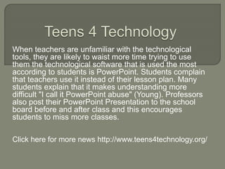 When teachers are unfamiliar with the technological
tools, they are likely to waist more time trying to use
them the technological software that is used the most
according to students is PowerPoint. Students complain
that teachers use it instead of their lesson plan. Many
students explain that it makes understanding more
difficult "I call it PowerPoint abuse" (Young). Professors
also post their PowerPoint Presentation to the school
board before and after class and this encourages
students to miss more classes.
Click here for more news http://www.teens4technology.org/
 
