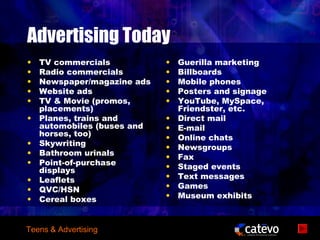 Advertising Today
•   TV commercials           •   Guerilla marketing
•   Radio commercials        •   Billboards
•   Newspaper/magazine ads   •   Mobile phones
•   Website ads              •   Posters and signage
•   TV & Movie (promos,      •   YouTube, MySpace,
    placements)                  Friendster, etc.
•   Planes, trains and       •   Direct mail
    automobiles (buses and   •   E-mail
    horses, too)             •   Online chats
•   Skywriting               •   Newsgroups
•   Bathroom urinals         •   Fax
•   Point-of-purchase
    displays                 •   Staged events
•   Leaflets                 •   Text messages
•   QVC/HSN                  •   Games
•   Cereal boxes             •   Museum exhibits



Teens & Advertising
 