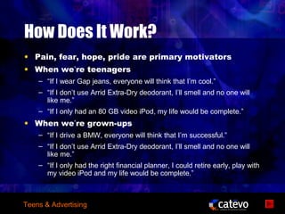 How Does It Work?
• Pain, fear, hope, pride are primary motivators
• When we’re teenagers
    – “If I wear Gap jeans, everyone will think that I’m cool.”
    – “If I don’t use Arrid Extra-Dry deodorant, I’ll smell and no one will
      like me.”
    – “If I only had an 80 GB video iPod, my life would be complete.”
• When we’re grown-ups
    – “If I drive a BMW, everyone will think that I’m successful.”
    – “If I don’t use Arrid Extra-Dry deodorant, I’ll smell and no one will
      like me.”
    – “If I only had the right financial planner, I could retire early, play with
      my video iPod and my life would be complete.”



Teens & Advertising
 