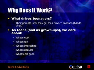 Why Does It Work?
• What drives teenagers?
    – Their parents, until they get their driver’s licenses (badda-
      bing!)
• As teens (and as grown-ups), we care
  about:
    – What’s cool
    – What’s fun
    – What’s interesting
    – What’s popular
    – What feels good




Teens & Advertising
 