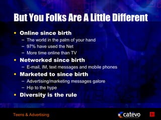 But You Folks Are A Little Different
• Online since birth
    – The world in the palm of your hand
    – 97% have used the Net
    – More time online than TV
• Networked since birth
    – E-mail, IM, text messages and mobile phones
• Marketed to since birth
    – Advertising/marketing messages galore
    – Hip to the hype
• Diversity is the rule


Teens & Advertising
 