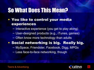 So What Does This Mean?
• You like to control your media
  experiences
    – Interactive experience (you get to play along)
    – User-designed products (e.g., iTunes, games)
    – Often know more technology than adults
• Social networking is big. Really big.
    – MySpace, Friendster, Facebook, Digg, MPGs
    – Less face-to-face networking, though



Teens & Advertising
 