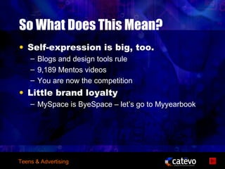 So What Does This Mean?
• Self-expression is big, too.
    – Blogs and design tools rule
    – 9,189 Mentos videos
    – You are now the competition
• Little brand loyalty
    – MySpace is ByeSpace – let’s go to Myyearbook




Teens & Advertising
 