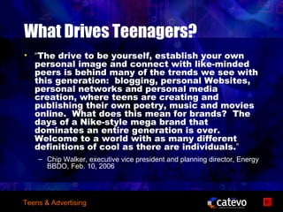 What Drives Teenagers?
• “The drive to be yourself, establish your own
  personal image and connect with like-minded
  peers is behind many of the trends we see with
  this generation: blogging, personal Websites,
  personal networks and personal media
  creation, where teens are creating and
  publishing their own poetry, music and movies
  online. What does this mean for brands? The
  days of a Nike-style mega brand that
  dominates an entire generation is over.
  Welcome to a world with as many different
  definitions of cool as there are individuals.”
    – Chip Walker, executive vice president and planning director, Energy
      BBDO, Feb. 10, 2006




Teens & Advertising
 