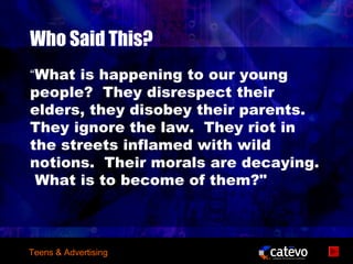 Who Said This?
“What is happening to our young
people? They disrespect their
elders, they disobey their parents.
They ignore the law. They riot in
the streets inflamed with wild
notions. Their morals are decaying.
 What is to become of them?"



Teens & Advertising
 