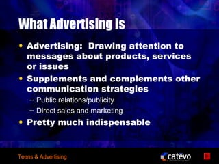 What Advertising Is
• Advertising: Drawing attention to
  messages about products, services
  or issues
• Supplements and complements other
  communication strategies
    – Public relations/publicity
    – Direct sales and marketing
• Pretty much indispensable


Teens & Advertising
 