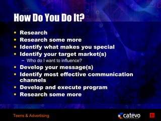 How Do You Do It?
•   Research
•   Research some more
•   Identify what makes you special
•   Identify your target market(s)
    – Who do I want to influence?
• Develop your message(s)
• Identify most effective communication
  channels
• Develop and execute program
• Research some more


Teens & Advertising
 