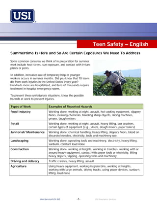 Teen Safety – English
Summertime Is Here and So Are Certain Exposures We Need To Address

Some common concerns we think of in preparation for summer
work include heat stress, sun exposure, and contact with irritant
plants or pests.

In addition, increased use of temporary help or younger
workers occurs in summer months. Did you know that 70 teens
die from work injuries in the United States every year?
Hundreds more are hospitalized, and tens of thousands require
treatment in hospital emergency rooms.

To prevent these unfortunate situations, know the possible
hazards at work to prevent injuries.

Types of Work                  Examples of Reported Hazards
Food Industry                  Working alone, working at night, assault, hot cooking equipment, slippery
                               floors, cleaning chemicals, handling sharp objects, slicing machines,
                               grease, dough mixers
Retail                         Working alone, working at night, assault, heavy lifting, box crushers,
                               certain types of equipment (e.g., slicers, dough mixers, paper balers)
Janitorial/ Maintenance        Working alone, chemical handling, heavy lifting, slippery floors, blood on
                               discarded needles, electricity, tools and machinery use
Landscaping                    Working alone, operating tools and machinery, electricity, heavy lifting,
                               sunburn, constant loud noise
Construction                   Working alone, working at heights, working in trenches, working with or
                               around heavy equipment, contact with power tools or electricity, lifting
                               heavy objects, slipping, operating tools and machinery
Driving and delivery           Traffic crashes, heavy lifting, assault
Agriculture                    Using heavy equipment, working in grain bins, working at heights,
                               working with large animals, driving trucks, using power devices, sunburn,
                               lifting, loud noise




                       Mike.Barreto@USI.BIZ            -1-               USI Insurance Services
 