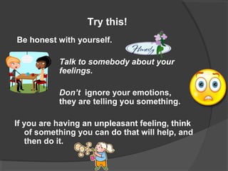 Try this!
Be honest with yourself.
Talk to somebody about your
feelings.
Don’t ignore your emotions,
they are telling you something.
If you are having an unpleasant feeling, think
of something you can do that will help, and
then do it.
 