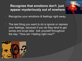 Recognize that emotions don't just
appear mysteriously out of nowhere
 Recognize your emotions & feelings right away.
 The last thing you want to do is ignore or repress
your feelings, because if you do they tend to get
worse and erupt later. Ask yourself throughout
the day: "How am I feeling right now?"
 