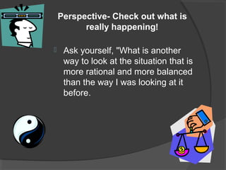 Perspective- Check out what is
really happening!
 Ask yourself, "What is another
way to look at the situation that is
more rational and more balanced
than the way I was looking at it
before.
 