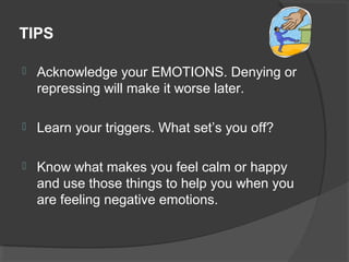 TIPS
 Acknowledge your EMOTIONS. Denying or
repressing will make it worse later.
 Learn your triggers. What set’s you off?
 Know what makes you feel calm or happy
and use those things to help you when you
are feeling negative emotions.
 