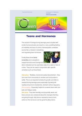 Teensand Hormones Is thisemail not displaying
correctly?
View it in your browser.
Teens and Hormones
The myriad of change during teenage years coupled with
erratic hormone levels can result in a very unsettling feeling
of instability and loss of control. Homoeopathic remedies
can be like a miracle in smoothing
and regulating teen hormones.
Firstly these three tonic
remedies are invaluable to
support structure and change and
when indicated can be used twice daily for a week or two at
a time. They can be used in conjunction with specific
remedies such as those listed.
Calc phos: Restless, bored and easily discontented – they
can roam from one activity to another and not be able to
settle. This is an important remedy for growth and often is
needed during teenage years especially if growing tall
rapidly and prone to headaches, stomach ache or leg pains.
Ferrum phos: Especially helpful for anaemic teens who are
pale and fatigue easily.
Kali phos: They feel mentally and physically weak and
tired, and are very emotional about the changes that they
are going through. Kali phos is reputed to have a tonic
action on the nerves so can be great for jittery teens.
 
