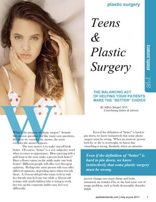 plastic surgery



                                                             Teens
                                                             &




                                                                                                                 plastic surgery
                                                             Plastic




                                                                                                                plastic surgery
                                                             Surgery




                                                                                                           atnt
                                                                THE BALANCING ACT
                                                                OF HELPING YOUR PATIENTS
                                                                MAKE THE “BETTER” CHOICE
                                                                      By Jeffrey Spiegel, M.D.
                                                                         Contributing Editor & Advisor




What is the purpose of plastic surgery? Sounds                  Even if the definition of “better” is hard to
like an easy question, but like many easy questions,    pin down, we know instinctively that some plastic
the more we consider the answer, the more               surgery must be wrong. When an anorexic person
complex the answer appears.                             feels he or she is overweight, we know that
        The easy answer is to make oneself look         something is wrong. Similarly, when an attractive
better. Of course, “better” is a very subjective word
when it comes to appearance. Does piercing with a
gold loop in the nose make a person look better?         Even if the definition of “better” is
Does a flower tattoo on the ankle make one look          hard to pin down, we know
better? Different people will offer very divergent       instinctively that some plastic surgery
opinions. Perhaps the same person will even offer
different opinions, depending upon when you ask          must be wrong.
them. A 16-year-old girl who wants to fit in with
her friends may feel one way while a 32-year-old        person changes too many things and looks
woman with small children who is trying to work         unnatural, we wonder if he or she had some sort of
her way up the corporate ladder may feel very           image problem, such as body dysmorphic disorder
differently.                                            (bdd).

                                                                  aesthetictrends.com | may ● june 2011            1
 