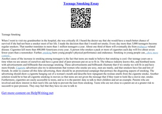 Teenage Smoking Essay
Teenage Smoking
When I went to visit my grandmother in the hospital, she was critically ill. I heard the doctor say that she would have a much better chance of
survival if she had not been a smoker most of her life. I made the decision then that I would not smoke. Every day more than 3,000 teenagers become
regular smokers. That number translates to more than 1 million teenagers a year. About one third of them will eventually die from atobacco–related
disease. Cigarettes kill more than 400,000 Americans every year. A person who smokes a pack or more of cigarettes each day will live about seven
fewer years than a nonsmoker. Further,smoking hurts young people's physical performance and endurance. Smoking in young people can...show more
content...
Another cause of the increase in smoking among teenagers is the fact that teens are made to believe that smoking is cool. Our teenage years are a
time when we are unsure of ourselves and have a great deal of peer pressure put on us to fit in. The tobacco industry knows this, and bombard teens
with advertisements and billboards that encourage smoking. These advertisements and billboards illustrate that if we smoke we will fit in and have
more friends. Cigarette advertisers also try to demonstrate that women who smoke are sexy, men are manly, and that smokers have fun and lots of
friends. In order to counter all this false advertising, there should be an promotional campaign that portrays the disgusting aspects of smoking. The
advertising should show a cigarette hanging out of a woman's mouth and describe how repugnant the woman smells from the cigarette smoke. Another
solution would be to ban all cigarette smoking in movies so that teens are not given the message that if they want to look like a movie star, smoke.
Furthermore, cigarettes are easily accessible to teens, and so it is the parents' duty to talk to their children and set an example. Parents who are
involved and show interest in their teen's life can help to prevent the teen from smoking. Teens who are not close to a parent are at a greater risk to
succumb to peer pressure. They may feel that they have no one to talk to
Get more content on HelpWriting.net
 
