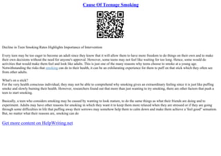 Cause Of Teenage Smoking
Decline in Teen Smoking Rates Highlights Importance of Intervention
Every teen may be too eager to become an adult since they know that it will allow them to have more freedom to do things on their own and to make
their own decisions without the need for anyone's approval. However, some teens may not feel like waiting for too long. Hence, some would do
activities that would make them feel and look like adults. This is just one of the many reasons why teens choose to smoke at a young age.
Notwithstanding the risks that smoking can do to their health, it can be an exhilarating experience for them to puff on that stick which they often see
from other adults.
What's on a stick?
For the very health conscious individual, they may not be able to comprehend why smoking gives an extraordinary feeling since it is just like puffing
smoke and slowly burning their health. However, researchers found out that more than just wanting to try smoking, there are other factors that push a
teen to start smoking.
Basically, a teen who considers smoking may be caused by wanting to look mature, to do the same things as what their friends are doing and to
experiment. Adults may have other reasons for smoking in which they want it to keep them more relaxed when they are stressed or if they are going
through some difficulties in life that puffing away their sorrows may somehow help them to calm down and make them achieve a 'feel good" sensation.
But, no matter what their reasons are, smoking can do
Get more content on HelpWriting.net
 