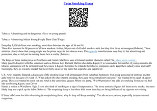 Teen Smoking Essay
Tobacco Advertising and its dangerous effects on young people.
Tobacco Advertising Makes Young People Their Chief Target
Everyday 3,000 children start smoking, most them between the ages of 10 and 18.
These kids account for 90 percent of all new smokers. In fact, 90 percent of all adult smokers said that they first lit up as teenagers (Roberts). These
statistics clearly show that young people are the prime target in the tobacco wars. The cigarette manufacturers may deny it, but advertising and
promotion play a vital part in making these facts a reality (Roberts).
The kings of these media ploys are Marlboro and Camel. Marlboro uses a fictional western character called The...show more content...
Many people disagree with this statement such as Illinois Rep. Richard Durbin who states " If we can reduce the number of young smokers, the
tobacco companies will be in trouble and they know it "(Roberts). So what do the tobacco companies do to keep their industry alive and well?
Seemingly, they go toward a market that is not fully aware of the harm that cigarettes are capable of.
U.S. News recently featured a discussion of the smoking issue with 20 teenagers from suburban Baltimore. The group consisted of ten boys and ten
girls between the ages of 15 and 17. When asked why they started smoking, they gave two contradictory reasons: They wanted to be a part of a peer
group. They also wanted to reach out and rebel at the same time. " When you party, 75 to 90 percent of the kids are smoking. It makes you feel
like you belong," says Devon
Harris, a senior at Woodlawn High. Teens also think of smoking as a sign of independence. The more authority figures tell them not to smoke, the more
likely they are to pick up the habit (Roberts). The surprising thing is that these kids know that they are being influenced by cigarette advertising.
If these kids know that this advertising is manipulating them, why do they still keep smoking? The ads are everywhere, especially in teen–oriented
magazines,
 