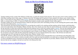 Essay on The Use of Tobacco by Teens
Teenage smoking can be a result of the influence of other teens, or maybe the amount of peer pressure. This can cause a teen to want to smoke or even
think about smoking (Alcid, Arthur, page 1). Statistics show that 794 student and 22.4 percent of teens claimed to be tobacco users. (Alcid, Arthur,
page 1). Teens tend to be more abrasive whensmoking, and seem to act different while smoking and once they have gotten into the habit of smoking
make it a constant thing. In 2003, 21.9 percent of high school students currently smoke cigarettes (Alcid, Arthur, page 1).
Nowadays students are not only being pressured to smoke by their peers and by their surrounding, but they are also watching their parents smoke. Many
teens have been influenced by...show more content...
They pressured her unto believing that smoking was cool and that she would fit in by smoking and that smoking with her friends would bring them
closer and would enhance their friendship. (Mentor, October, 2011). Ms. Jeanette says that when she started smoking she would often cravings during
the day and while in school and would always think about the different ways to where she could go smoke a cigarette. She says that smoking would
ease her mind and made her feel calm and at ease like it was her escape to other things. (Mentor, October, 2011). As a teen her parents did smoke
and she says that also influenced her as a teen and made her want to smoke as well. (Mentor, October, 2011). She says that as she began to become
her own person as she grew older she then realized that smoking was not cool, and she should not have done it. She still does not realize how
smoking makes her fit in and made her and her friends closer. (Mentor, October, 2011).
Now that Ms. Jeanette is older and wiser she states that smoking is not good for anyone and especially not as a teen because more than likely if one
smokes as a teen you will continue to smoke as an adult, and it can cause one long term problems as an adult and you could develop different kinds
of cancers and different issues concerning one's body and a person defiantly does not want that on your back. (Mentor, October, 2011). She also stated
that now that she has a daughter, she does not want her to be influenced by what
Get more content on HelpWriting.net
 
