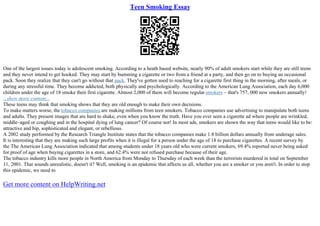 Teen Smoking Essay
One of the largest issues today is adolescent smoking. According to a heath based website, nearly 90% of adult smokers start while they are still teens
and they never intend to get hooked. They may start by bumming a cigarette or two from a friend at a party, and then go on to buying an occasional
pack. Soon they realize that they can't go without that pack. They've gotten used to reaching for a cigarette first thing in the morning, after meals, or
during any stressful time. They become addicted, both physically and psychologically. According to the American Lung Association, each day 6,000
children under the age of 18 smoke their first cigarette. Almost 2,000 of them will become regular smokers – that's 757, 000 new smokers annually!
...show more content...
These teens may think that smoking shows that they are old enough to make their own decisions.
To make matters worse, the tobacco companies are making millions from teen smokers. Tobacco companies use advertising to manipulate both teens
and adults. They present images that are hard to shake, even when you know the truth. Have you ever seen a cigarette ad where people are wrinkled,
middle–aged or coughing and in the hospital dying of lung cancer? Of course not! In most ads, smokers are shown the way that teens would like to be:
attractive and hip, sophisticated and elegant, or rebellious.
A 2002 study performed by the Research Triangle Institute states that the tobacco companies make 1.8 billion dollars annually from underage sales.
It is interesting that they are making such large profits when it is illegal for a person under the age of 18 to purchase cigarettes. A recent survey by
the The American Lung Association indicated that among students under 18 years old who were current smokers, 69.4% reported never being asked
for proof of age when buying cigarettes in a store, and 62.4% were not refused purchase because of their age.
The tobacco industry kills more people in North America from Monday to Thursday of each week than the terrorists murdered in total on September
11, 2001. That sounds unrealistic, doesn't it? Well, smoking is an epidemic that affects us all, whether you are a smoker or you aren't. In order to stop
this epidemic, we need to
Get more content on HelpWriting.net
 