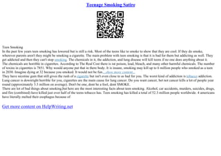 Teenage Smoking Satire
Teen Smoking
In the past few years teen smoking has lowered but is still a risk. Most of the teens like to smoke to show that they are cool. If they do smoke,
wherever parents aren't they might be smoking a cigarette. The main problem with teen smoking is that it is bad for them but addicting as well. They
get addicted and then they can't stop smoking. The chemicals in it, the addiction, and lung disease will kill teens if no one does anything about it.
The chemicals are horrible in cigarettes. According to The Real Cost there is rat poison, lead, bleach, and many other harmful chemicals. The number
of toxins in cigarettes is 7851. Why would anyone put that in there body. It is insane, smoking may kill up to 6 million people who smoked as a teen
in 2030. Imagine dying at 32 because you smoked. It would not be fun....show more content...
They have nicotine gum that still gives the rush of a cigarette but isn't even close to as bad for you. The worst kind of addiction is tobacco addiction.
Lung cancer is downright horrible for you, cigarettes are the main cause for lung cancer. Do you want cancer, bet not cancer kills a lot of people year
round (approximately 3.3 million on average). Don't be one, dont be a fool, dont SMOKE.
There are lot of bad things about smoking,but here are the most interesting facts about teen smoking. Alcohol, car accidents, murders, suicides, drugs,
and fire (combined) have killed just over half of the teens tobacco has. Teen smoking has killed a total of 52.3 million people worldwide. 4 americans
have literally melted their esophagus because of
Get more content on HelpWriting.net
 