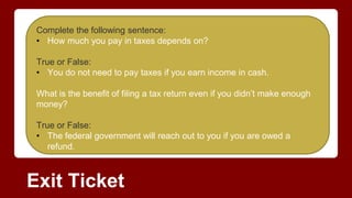 Exit Ticket
Complete the following sentence:
• How much you pay in taxes depends on?
True or False:
• You do not need to pay taxes if you earn income in cash.
What is the benefit of filing a tax return even if you didn’t make enough
money?
True or False:
• The federal government will reach out to you if you are owed a
refund.
 