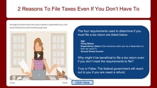 2 Reasons To File Taxes Even If You Don’t Have To
The four requirements used to determine if you
must file a tax return are listed below.
• Age:
• Filing Status:
• Dependency status (Can someone claim you as a dependent on
their tax return?):
• Annual Gross Income:
Why might it be beneficial to file a tax return even
if you don’t meet the requirements to file?
True or False: The federal government will reach
out to you if you are owed a refund.
Click Here
 