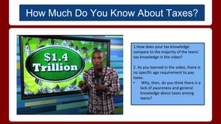 1.How does your tax knowledge
compare to the majority of the teens’
tax knowledge in the video?
2. As you learned in the video, there is
no specific age requirement to pay
taxes.
• Why, then, do you think there is a
lack of awareness and general
knowledge about taxes among
teens?
How Much Do You Know About Taxes?
 