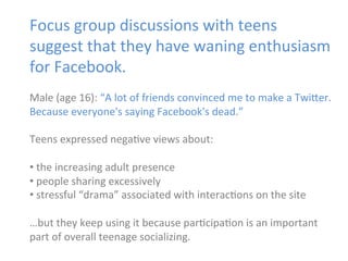 Focus	
  group	
  discussions	
  with	
  teens	
  
suggest	
  that	
  they	
  have	
  waning	
  enthusiasm	
  
for	
  Facebook.	
  
	
  
Male	
  (age	
  16):	
  “A	
  lot	
  of	
  friends	
  convinced	
  me	
  to	
  make	
  a	
  Twi]er.	
  
Because	
  everyone's	
  saying	
  Facebook's	
  dead.”	
  	
  
	
  
Teens	
  expressed	
  nega)ve	
  views	
  about:	
  
	
  
• 	
  the	
  increasing	
  adult	
  presence	
  
• 	
  people	
  sharing	
  excessively	
  
• 	
  stressful	
  “drama”	
  associated	
  with	
  interac)ons	
  on	
  the	
  site	
  
…but	
  they	
  keep	
  using	
  it	
  because	
  par)cipa)on	
  is	
  an	
  important	
  
part	
  of	
  overall	
  teenage	
  socializing.	
  
	
  

 