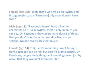  
Female	
  (age	
  19):	
  “Yeah,	
  that's	
  why	
  we	
  go	
  on	
  Twi]er	
  and	
  
Instagram	
  [instead	
  of	
  Facebook].	
  My	
  mom	
  doesn't	
  have	
  
that.”	
  	
  
	
  
Male	
  (age	
  18):	
  “Facebook	
  doesn't	
  have	
  a	
  limit	
  to	
  
characters	
  on	
  it.	
  So	
  in	
  Twi]er,	
  there's	
  only	
  so	
  much	
  you	
  
can	
  say.	
  On	
  Facebook,	
  they	
  say	
  so	
  many	
  details	
  of	
  things	
  
that	
  you	
  don't	
  want	
  to	
  know.	
  You'd	
  be	
  like,	
  are	
  you	
  
serious?	
  No	
  one	
  really	
  cares	
  that	
  much.”	
  
	
  
Female	
  (age	
  14):	
  "OK,	
  here's	
  something	
  I	
  want	
  to	
  say.	
  I	
  
think	
  Facebook	
  can	
  be	
  fun,	
  but	
  also	
  it's	
  drama	
  central.	
  On	
  
Facebook,	
  people	
  imply	
  things	
  and	
  say	
  things,	
  even	
  just	
  by	
  
a	
  like,	
  that	
  they	
  wouldn't	
  say	
  in	
  real	
  life.”	
  
	
  
	
  

 