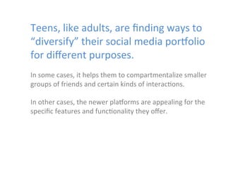  

Teens,	
  like	
  adults,	
  	
  are	
  ﬁnding	
  ways	
  to	
  
“diversify”	
  their	
  social	
  media	
  porYolio	
  
for	
  diﬀerent	
  purposes.	
  	
  

	
  
In	
  some	
  cases,	
  it	
  helps	
  them	
  to	
  compartmentalize	
  smaller	
  
groups	
  of	
  friends	
  and	
  certain	
  kinds	
  of	
  interac)ons.	
  	
  
	
  
In	
  other	
  cases,	
  the	
  newer	
  plaYorms	
  are	
  appealing	
  for	
  the	
  
speciﬁc	
  features	
  and	
  func)onality	
  they	
  oﬀer.	
  	
  

 