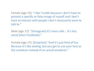 Female	
  (age	
  15):	
  “I	
  like	
  Tumblr	
  because	
  I	
  don’t	
  have	
  to	
  
present	
  a	
  speciﬁc	
  or	
  false	
  image	
  of	
  myself	
  and	
  I	
  don’t	
  
have	
  to	
  interact	
  with	
  people	
  I	
  don’t	
  necessarily	
  want	
  to	
  
talk	
  to.”	
  
	
  

Male	
  (age	
  17):	
  “[Instagram]	
  It’s	
  more	
  safe...	
  It’s	
  less	
  
social	
  [than	
  Facebook].”	
  
	
  
Female	
  (age	
  17):	
  [Snapchat]	
  “And	
  it's	
  just	
  kind	
  of	
  fun.	
  
Because	
  it's	
  like	
  tex)ng,	
  but	
  you	
  get	
  to	
  use	
  your	
  face	
  as	
  
the	
  emo)con	
  instead	
  of	
  an	
  actual	
  emo)con.”	
  	
  

 